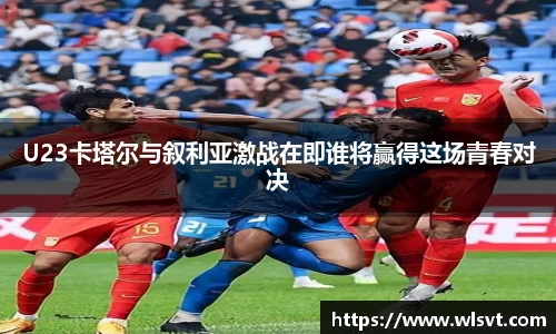U23卡塔尔与叙利亚激战在即谁将赢得这场青春对决