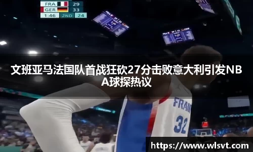 文班亚马法国队首战狂砍27分击败意大利引发NBA球探热议